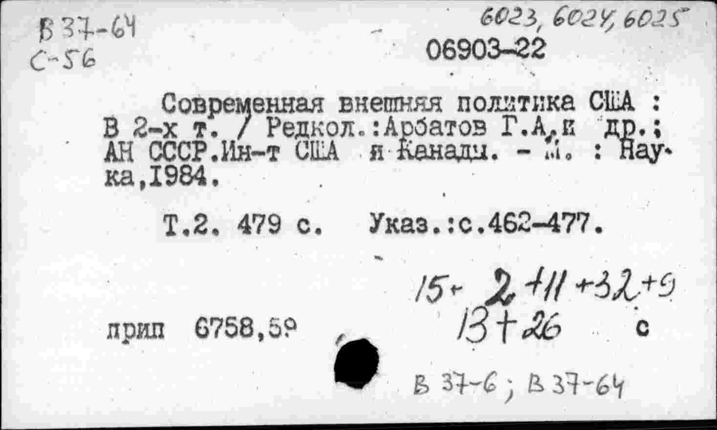 ﻿06903-22
Современная внешняя политика CEA : В 2-х т. / Редкол.:Арбатов Г.А.и др.; АН СССР.Ин-т США я Канады. - м. : Нау* ка,1984.
Т.2. 479 с. Указ.:с.462-477.
лрип 6758,59
Z3t*& С